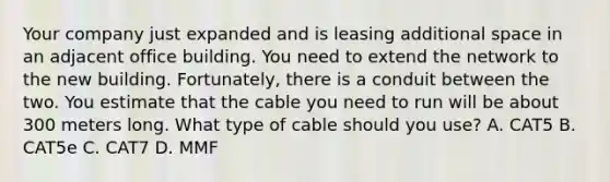 Your company just expanded and is leasing additional space in an adjacent office building. You need to extend the network to the new building. Fortunately, there is a conduit between the two. You estimate that the cable you need to run will be about 300 meters long. What type of cable should you use? A. CAT5 B. CAT5e C. CAT7 D. MMF