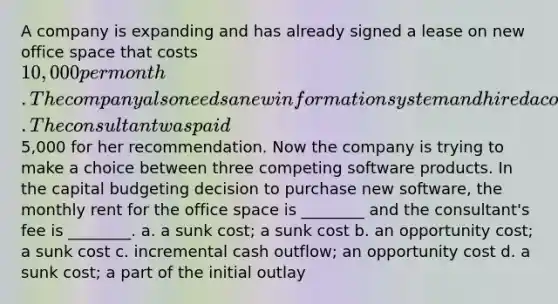 A company is expanding and has already signed a lease on new office space that costs 10,000 per month. The company also needs a new information system and hired a consultant to recommend new software. The consultant was paid5,000 for her recommendation. Now the company is trying to make a choice between three competing software products. In the capital budgeting decision to purchase new software, the monthly rent for the office space is ________ and the consultant's fee is ________. a. a sunk cost; a sunk cost b. an opportunity cost; a sunk cost c. incremental cash outflow; an opportunity cost d. a sunk cost; a part of the initial outlay