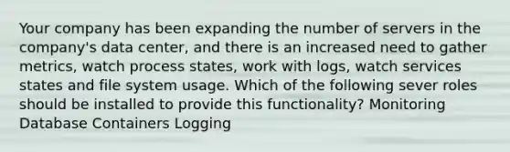 Your company has been expanding the number of servers in the company's data center, and there is an increased need to gather metrics, watch process states, work with logs, watch services states and file system usage. Which of the following sever roles should be installed to provide this functionality? Monitoring Database Containers Logging