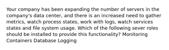 Your company has been expanding the number of servers in the company's data center, and there is an increased need to gather metrics, watch process states, work with logs, watch services states and file system usage. Which of the following sever roles should be installed to provide this functionality? Monitoring Containers Database Logging