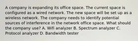 A company is expanding its office space. The current space is configured as a wired network. The new space will be set up as a wireless network. The company needs to identify potential sources of interference in the network office space. What should the company use? A. Wifi analyzer B. Spectrum analyzer C. Protocol analyzer D. Bandwidth tester