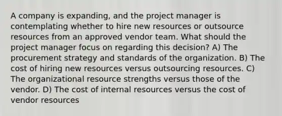 A company is expanding, and the project manager is contemplating whether to hire new resources or outsource resources from an approved vendor team. What should the project manager focus on regarding this decision? A) The procurement strategy and standards of the organization. B) The cost of hiring new resources versus outsourcing resources. C) The organizational resource strengths versus those of the vendor. D) The cost of internal resources versus the cost of vendor resources