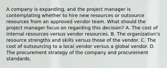 A company is expanding, and the project manager is contemplating whether to hire new resources or outsource resources from an approved vendor team. What should the project manager focus on regarding this decision? A. The cost of internal resources versus vendor resources. B. The organization's resource strengths and skills versus those of the vendor. C. The cost of outsourcing to a local vendor versus a global vendor. D. The procurement strategy of the company and procurement standards.