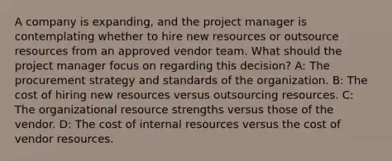 A company is expanding, and the project manager is contemplating whether to hire new resources or outsource resources from an approved vendor team. What should the project manager focus on regarding this decision? A: The procurement strategy and standards of the organization. B: The cost of hiring new resources versus outsourcing resources. C: The organizational resource strengths versus those of the vendor. D: The cost of internal resources versus the cost of vendor resources.