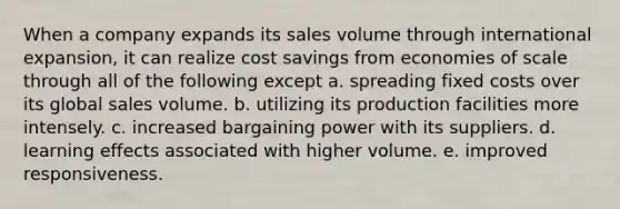 When a company expands its sales volume through international expansion, it can realize cost savings from economies of scale through all of the following except a. spreading fixed costs over its global sales volume. b. utilizing its production facilities more intensely. c. increased bargaining power with its suppliers. d. learning effects associated with higher volume. e. improved responsiveness.