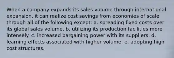 When a company expands its sales volume through international expansion, it can realize cost savings from economies of scale through all of the following except: a. spreading fixed costs over its global sales volume. b. utilizing its production facilities more intensely. c. increased bargaining power with its suppliers. d. learning effects associated with higher volume. e. adopting high cost structures.