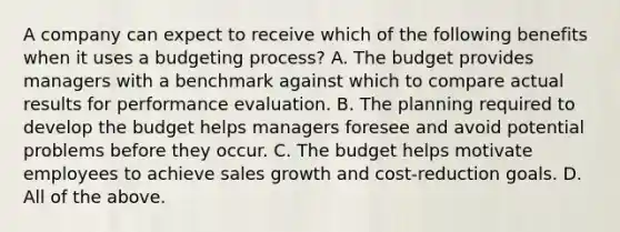 A company can expect to receive which of the following benefits when it uses a budgeting​ process? A. The budget provides managers with a benchmark against which to compare actual results for performance evaluation. B. The planning required to develop the budget helps managers foresee and avoid potential problems before they occur. C. The budget helps motivate employees to achieve sales growth and​ cost-reduction goals. D. All of the above.