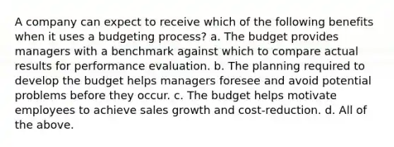 A company can expect to receive which of the following benefits when it uses a budgeting process? a. The budget provides managers with a benchmark against which to compare actual results for performance evaluation. b. The planning required to develop the budget helps managers foresee and avoid potential problems before they occur. c. The budget helps motivate employees to achieve sales growth and cost-reduction. d. All of the above.