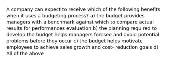 A company can expect to receive which of the following benefits when it uses a budgeting process? a) the budget provides managers with a benchmark against which to compare actual results for performances evaluation b) the planning required to develop the budget helps managers foresee and avoid potential problems before they occur c) the budget helps motivate employees to achieve sales growth and cost- reduction goals d) All of the above