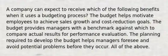 A company can expect to receive which of the following benefits when it uses a budgeting​ process? The budget helps motivate employees to achieve sales growth and​ cost-reduction goals. The budget provides managers with a benchmark against which to compare actual results for performance evaluation. The planning required to develop the budget helps managers foresee and avoid potential problems before they occur. All of the above.