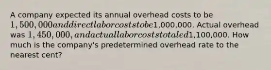 A company expected its annual overhead costs to be 1,500,000 and direct labor costs to be1,000,000. Actual overhead was 1,450,000, and actual labor costs totaled1,100,000. How much is the company's predetermined overhead rate to the nearest cent?