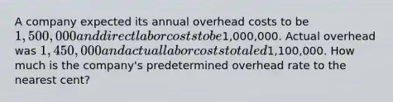 A company expected its annual overhead costs to be 1,500,000 and direct labor costs to be1,000,000. Actual overhead was 1,450,000 and actual labor costs totaled1,100,000. How much is the company's predetermined overhead rate to the nearest cent?