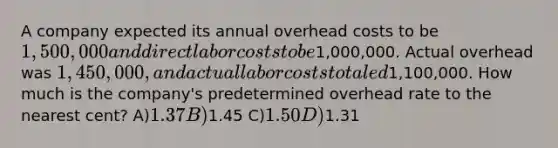 A company expected its annual overhead costs to be 1,500,000 and direct labor costs to be1,000,000. Actual overhead was 1,450,000, and actual labor costs totaled1,100,000. How much is the company's predetermined overhead rate to the nearest cent? A)1.37 B)1.45 C)1.50 D)1.31