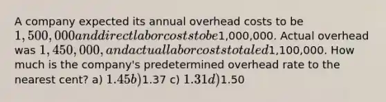 A company expected its annual overhead costs to be 1,500,000 and direct labor costs to be1,000,000. Actual overhead was 1,450,000, and actual labor costs totaled1,100,000. How much is the company's predetermined overhead rate to the nearest cent? a) 1.45 b)1.37 c) 1.31 d)1.50