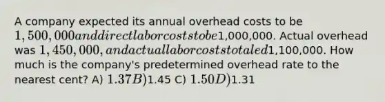 A company expected its annual overhead costs to be 1,500,000 and direct labor costs to be1,000,000. Actual overhead was 1,450,000, and actual labor costs totaled1,100,000. How much is the company's predetermined overhead rate to the nearest cent? A) 1.37 B)1.45 C) 1.50 D)1.31