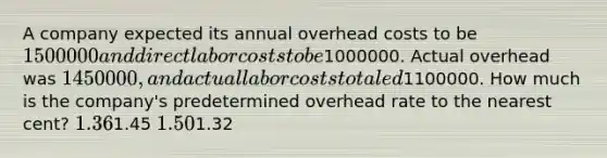 A company expected its annual overhead costs to be 1500000 and direct labor costs to be1000000. Actual overhead was 1450000, and actual labor costs totaled1100000. How much is the company's predetermined overhead rate to the nearest cent? 1.361.45 1.501.32