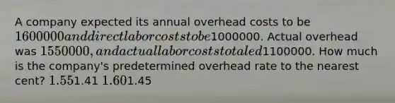 A company expected its annual overhead costs to be 1600000 and direct labor costs to be1000000. Actual overhead was 1550000, and actual labor costs totaled1100000. How much is the company's predetermined overhead rate to the nearest cent? 1.551.41 1.601.45