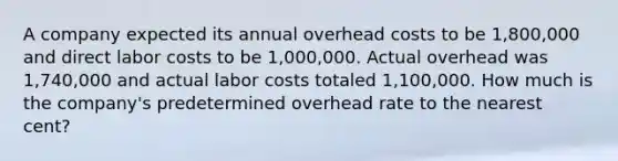 A company expected its annual overhead costs to be 1,800,000 and direct labor costs to be 1,000,000. Actual overhead was 1,740,000 and actual labor costs totaled 1,100,000. How much is the company's predetermined overhead rate to the nearest cent?