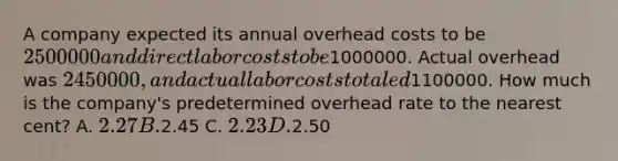 A company expected its annual overhead costs to be 2500000 and direct labor costs to be1000000. Actual overhead was 2450000, and actual labor costs totaled1100000. How much is the company's predetermined overhead rate to the nearest cent? A. 2.27 B.2.45 C. 2.23 D.2.50