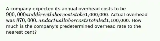 A company expected its annual overhead costs to be 900,000 and direct labor costs to be1,000,000. Actual overhead was 870,000, and actual labor costs totaled1,100,000. How much is the company's predetermined overhead rate to the nearest cent?