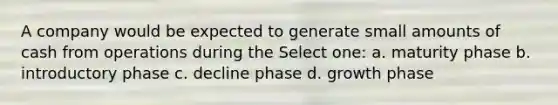 A company would be expected to generate small amounts of cash from operations during the Select one: a. maturity phase b. introductory phase c. decline phase d. growth phase