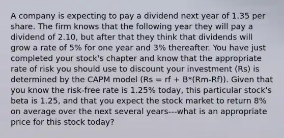 A company is expecting to pay a dividend next year of 1.35 per share. The firm knows that the following year they will pay a dividend of 2.10, but after that they think that dividends will grow a rate of 5% for one year and 3% thereafter. You have just completed your stock's chapter and know that the appropriate rate of risk you should use to discount your investment (Rs) is determined by the CAPM model (Rs = rf + B*(Rm-Rf)). Given that you know the risk-free rate is 1.25% today, this particular stock's beta is 1.25, and that you expect the stock market to return 8% on average over the next several years---what is an appropriate price for this stock today?