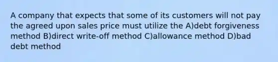 A company that expects that some of its customers will not pay the agreed upon sales price must utilize the A)debt forgiveness method B)direct write-off method C)allowance method D)bad debt method