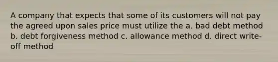 A company that expects that some of its customers will not pay the agreed upon sales price must utilize the a. bad debt method b. debt forgiveness method c. allowance method d. direct write-off method