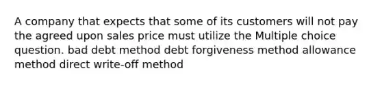 A company that expects that some of its customers will not pay the agreed upon sales price must utilize the Multiple choice question. bad debt method debt forgiveness method allowance method direct write-off method