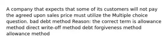 A company that expects that some of its customers will not pay the agreed upon sales price must utilize the Multiple choice question. bad debt method Reason: the correct term is allowance method direct write-off method debt forgiveness method allowance method