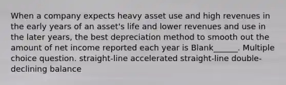 When a company expects heavy asset use and high revenues in the early years of an asset's life and lower revenues and use in the later years, the best depreciation method to smooth out the amount of net income reported each year is Blank______. Multiple choice question. straight-line accelerated straight-line double-declining balance