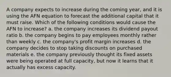 A company expects to increase during the coming year, and it is using the AFN equation to forecast the additional capital that it must raise. Which of the following conditions would cause the AFN to increase? a. the company increases its dividend payout ratio b. the company begins to pay employees monthly rather than weekly c. the company's profit margin increases d. the company decides to stop taking discounts on purchased materials e. the company previously thought its fixed assets were being operated at full capacity, but now it learns that it actually has excess capacity.