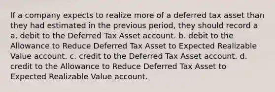 If a company expects to realize more of a deferred tax asset than they had estimated in the previous period, they should record a a. debit to the Deferred Tax Asset account. b. debit to the Allowance to Reduce Deferred Tax Asset to Expected Realizable Value account. c. credit to the Deferred Tax Asset account. d. credit to the Allowance to Reduce Deferred Tax Asset to Expected Realizable Value account.