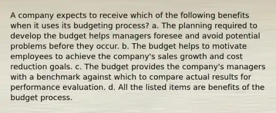 A company expects to receive which of the following benefits when it uses its budgeting process? a. The planning required to develop the budget helps managers foresee and avoid potential problems before they occur. b. The budget helps to motivate employees to achieve the company's sales growth and cost reduction goals. c. The budget provides the company's managers with a benchmark against which to compare actual results for performance evaluation. d. All the listed items are benefits of the budget process.