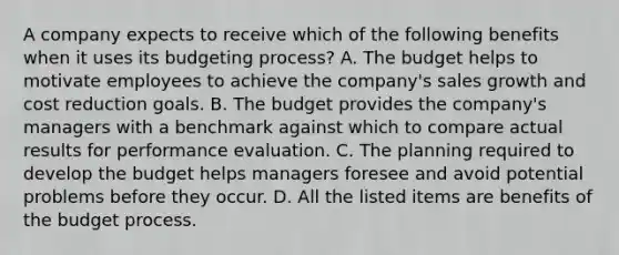 A company expects to receive which of the following benefits when it uses its budgeting​ process? A. The budget helps to motivate employees to achieve the​ company's sales growth and cost reduction goals. B. The budget provides the​ company's managers with a benchmark against which to compare actual results for performance evaluation. C. The planning required to develop the budget helps managers foresee and avoid potential problems before they occur. D. All the listed items are benefits of the budget process.