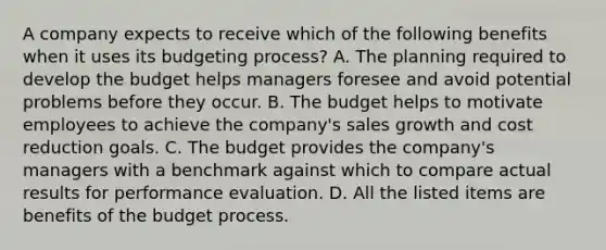 A company expects to receive which of the following benefits when it uses its budgeting​ process? A. The planning required to develop the budget helps managers foresee and avoid potential problems before they occur. B. The budget helps to motivate employees to achieve the​ company's sales growth and cost reduction goals. C. The budget provides the​ company's managers with a benchmark against which to compare actual results for performance evaluation. D. All the listed items are benefits of the budget process.