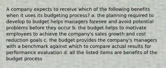 A company expects to receive which of the following benefits when it uses its budgeting process? a. the planning required to develop to budget helps managers foresee and avoid potential problems before they occur b. the budget helps to motivate employees to achieve the company's sales growth and cost reduction goals c. the budget provides the company's managers with a benchmark against which to compare actual results for performance evaluation d. all the listed items are benefits of the budget process