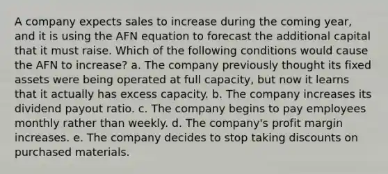 A company expects sales to increase during the coming year, and it is using the AFN equation to forecast the additional capital that it must raise. Which of the following conditions would cause the AFN to increase? a. The company previously thought its fixed assets were being operated at full capacity, but now it learns that it actually has excess capacity. b. The company increases its dividend payout ratio. c. The company begins to pay employees monthly rather than weekly. d. The company's profit margin increases. e. The company decides to stop taking discounts on purchased materials.