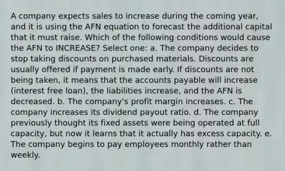 A company expects sales to increase during the coming year, and it is using the AFN equation to forecast the additional capital that it must raise. Which of the following conditions would cause the AFN to INCREASE? Select one: a. The company decides to stop taking discounts on purchased materials. Discounts are usually offered if payment is made early. If discounts are not being taken, it means that the <a href='https://www.questionai.com/knowledge/kWc3IVgYEK-accounts-payable' class='anchor-knowledge'>accounts payable</a> will increase (interest free loan), the liabilities increase, and the AFN is decreased. b. The company's profit margin increases. c. The company increases its dividend payout ratio. d. The company previously thought its fixed assets were being operated at full capacity, but now it learns that it actually has excess capacity. e. The company begins to pay employees monthly rather than weekly.