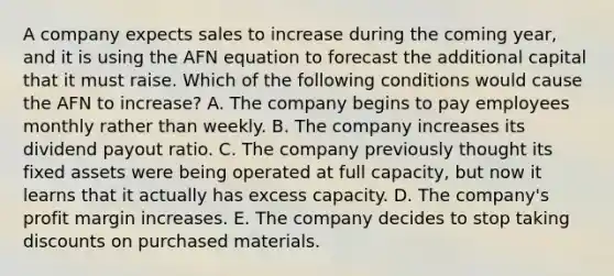 A company expects sales to increase during the coming year, and it is using the AFN equation to forecast the additional capital that it must raise. Which of the following conditions would cause the AFN to increase? A. The company begins to pay employees monthly rather than weekly. B. The company increases its dividend payout ratio. C. The company previously thought its fixed assets were being operated at full capacity, but now it learns that it actually has excess capacity. D. The company's profit margin increases. E. The company decides to stop taking discounts on purchased materials.