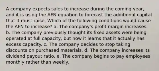 A company expects sales to increase during the coming year, and it is using the AFN equation to forecast the additional capital that it must raise. Which of the following conditions would cause the AFN to increase? a. The company's profit margin increases. b. The company previously thought its fixed assets were being operated at full capacity, but now it learns that it actually has excess capacity. c. The company decides to stop taking discounts on purchased materials. d. The company increases its dividend payout ratio. e. The company begins to pay employees monthly rather than weekly.