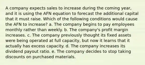 A company expects sales to increase during the coming year, and it is using the AFN equation to forecast the additional capital that it must raise. Which of the following conditions would cause the AFN to increase? a. The company begins to pay employees monthly rather than weekly. b. The company's profit margin increases. c. The company previously thought its fixed assets were being operated at full capacity, but now it learns that it actually has excess capacity. d. The company increases its dividend payout ratio. e. The company decides to stop taking discounts on purchased materials.