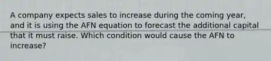 A company expects sales to increase during the coming year, and it is using the AFN equation to forecast the additional capital that it must raise. Which condition would cause the AFN to increase?