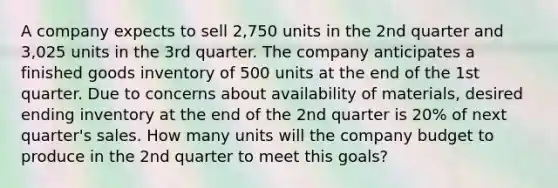 A company expects to sell 2,750 units in the 2nd quarter and 3,025 units in the 3rd quarter. The company anticipates a finished goods inventory of 500 units at the end of the 1st quarter. Due to concerns about availability of materials, desired ending inventory at the end of the 2nd quarter is 20% of next quarter's sales. How many units will the company budget to produce in the 2nd quarter to meet this goals?