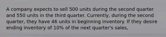 A company expects to sell 500 units during the second quarter and 550 units in the third quarter. Currently, during the second quarter, they have 46 units in beginning inventory. If they desire ending inventory of 10% of the next quarter's sales,