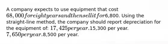 A company expects to use equipment that cost 68,000 for eight years and then sell it for6,800. Using the straight-line method, the company should report depreciation for the equipment of: 17,425 per year.15,300 per year. 7,650 per year.8,500 per year.