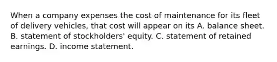 When a company expenses the cost of maintenance for its fleet of delivery​ vehicles, that cost will appear on its A. balance sheet. B. statement of​ stockholders' equity. C. statement of retained earnings. D. income statement.