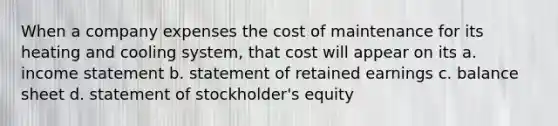 When a company expenses the cost of maintenance for its heating and cooling system, that cost will appear on its a. income statement b. statement of retained earnings c. balance sheet d. statement of stockholder's equity