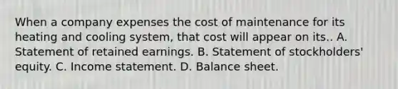 When a company expenses the cost of maintenance for its heating and cooling​ system, that cost will appear on its.. A. Statement of retained earnings. B. Statement of​ stockholders' equity. C. Income statement. D. Balance sheet.