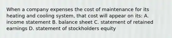 When a company expenses the cost of maintenance for its heating and cooling system, that cost will appear on its: A. income statement B. balance sheet C. statement of retained earnings D. statement of stockholders equity